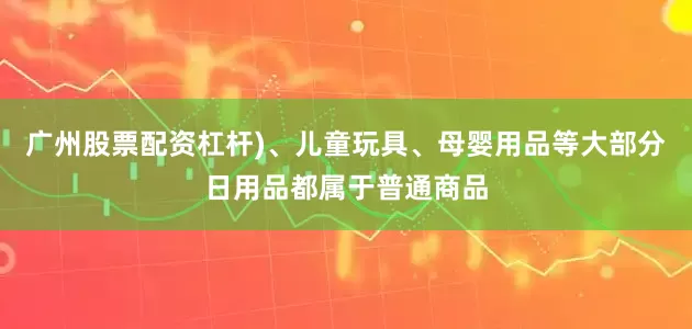 广州股票配资杠杆)、儿童玩具、母婴用品等大部分日用品都属于普通商品