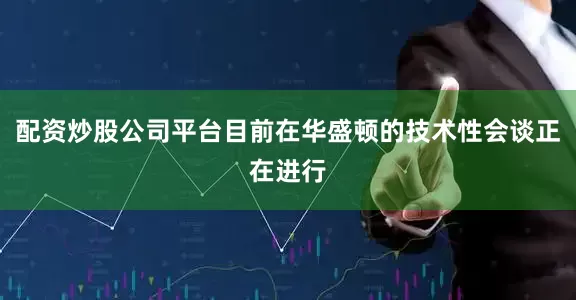 配资炒股公司平台目前在华盛顿的技术性会谈正在进行