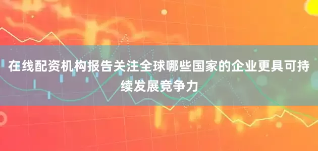 在线配资机构报告关注全球哪些国家的企业更具可持续发展竞争力