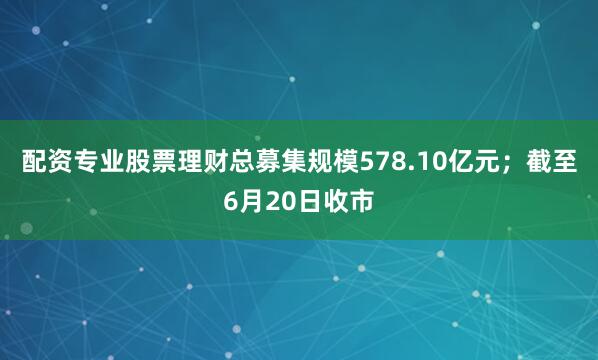 配资专业股票理财总募集规模578.10亿元；截至6月20日收市