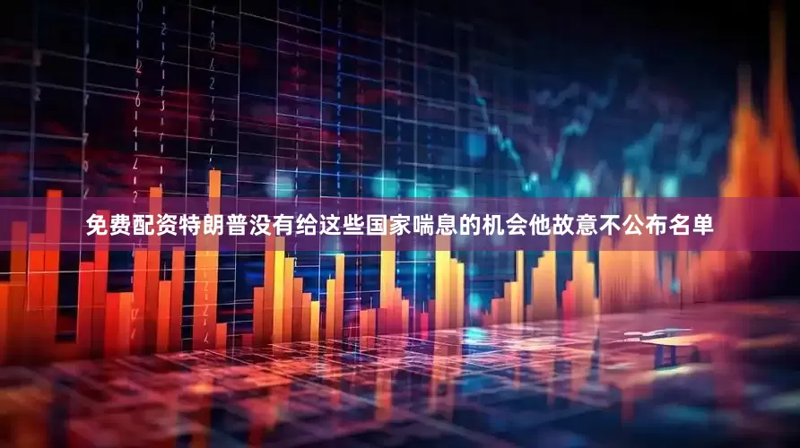 免费配资特朗普没有给这些国家喘息的机会他故意不公布名单
