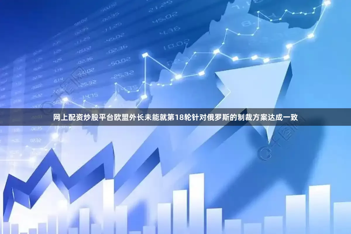 网上配资炒股平台欧盟外长未能就第18轮针对俄罗斯的制裁方案达成一致