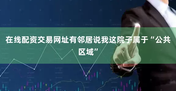在线配资交易网址有邻居说我这院子属于“公共区域”