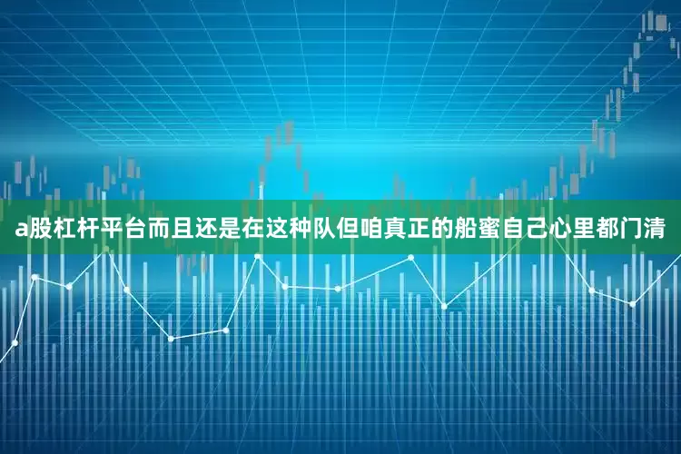 a股杠杆平台而且还是在这种队但咱真正的船蜜自己心里都门清