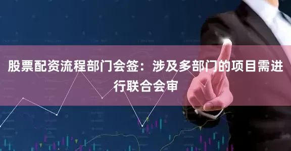股票配资流程部门会签：涉及多部门的项目需进行联合会审