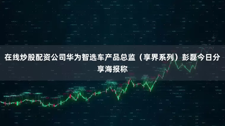 在线炒股配资公司华为智选车产品总监（享界系列）彭磊今日分享海报称