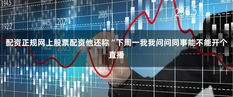 配资正规网上股票配资他还称“下周一我我问问同事能不能开个直播