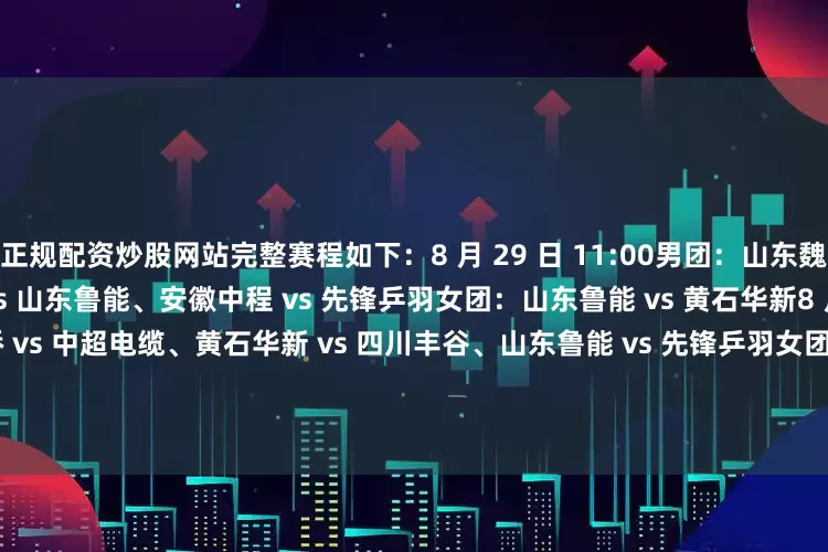 正规配资炒股网站完整赛程如下：8 月 29 日 11:00男团：山东魏桥 vs 上海地产、汕头明润 vs 山东鲁能、安徽中程 vs 先锋乒羽女团：山东鲁能 vs 黄石华新8 月 29 日 19:00男团：山东魏桥 vs 中超电缆、黄石华新 vs 四川丰谷、山东鲁能 vs 先锋乒羽女团：深圳大学 vs 成都高新若水居、上海龙腾 vs 华东理工大学8 月 30 日 11:00男团：黄石华新 vs 汕头